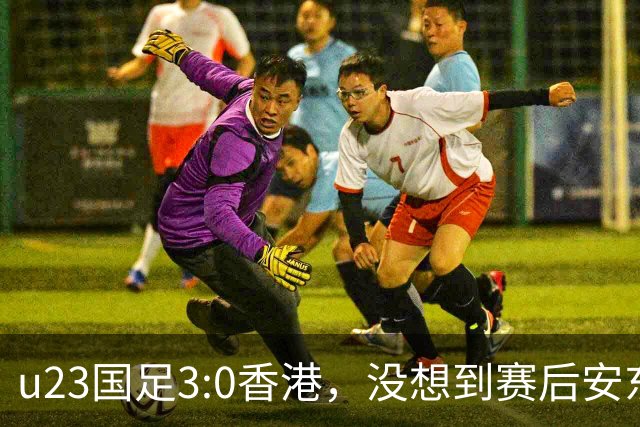 u23国足3:0香港，没想到赛后安东尼奥这样说，亚运要拿牌
